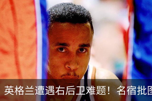 英格兰遭遇右后卫难题！名宿批图赫尔：不带阿诺德是个错误